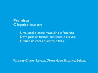 Premissa
O logotipo deve ser:
	­– Uma junção entre masculino e feminino;
	 – Deve possuir formas contínuas e curvas;
	 – Utilizar de cores quentes e frias.
Palavras-Chave: Leveza, Diversidade, Encanto, Beleza.
 
