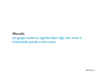 Meraki,
em grego moderno, significa fazer algo com amor e
criatividade, pondo a alma nisso.
 
