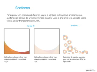 Para aplicar um grafismo da Renner usa-se o símbolo institucional, ampliando-o e
ajustando às bordas de um determinado quadro. Caso o grafismo seja aplicado sobre
texto, aplicar transparência de 20%.
Aplicação em borda inferior com
cores institucionais e opacidade
100%
Aplicação em borda inferior com
cores institucionais e opacidade
20%.
Grafismo
Repetição do logotipo usando o
principio da borda com 20% de
opacidade.
Versão 01 Versão 02
 