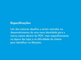 Especificações
Um dos maiores desafios a serem vencidos no
desenvolvimento de uma nova identidade para a
marca, estava dentro do PDV, mais especificamente
no layout das lojas e na dificuldade do cliente
para identificar os lifestyles.
 