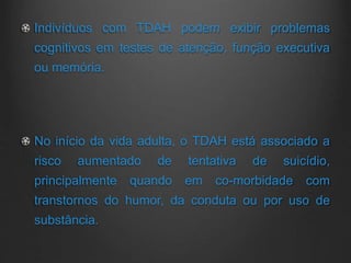 Indivíduos com TDAH podem exibir problemas
cognitivos em testes de atenção, função executiva
ou memória.
No início da vida adulta, o TDAH está associado a
risco aumentado de tentativa de suicídio,
principalmente quando em co-morbidade com
transtornos do humor, da conduta ou por uso de
substância.
 