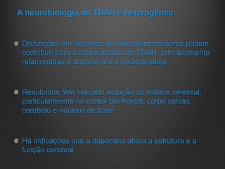 A neurobiologia do TDAH é heterogênea.
Disfunções em sistemas de neurotramsmissores podem
contribuir para o aparecimento do TDAH, principalmente
relacionadas á dopamina e a noradrenalina
Resultados têm indicado redução do volume cerebral,
particularmente no córtex pré-frontal, corpo caloso,
cerebelo e núcleos de base
Há indicações que a dopamina altera a estrutura e a
função cerebral
 