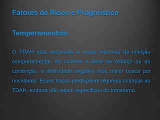 Fatores de Risco e Prognóstico
Temperamentais.
O TDAH está associado a níveis menores de inibição
comportamental, de controle à base de esforço ou de
contenção, a afetividade negativa e/ou maior busca por
novidades. Esses traços predispõem algumas crianças ao
TDAH, embora não sejam específicos do transtorno.
 