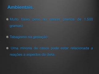 Ambientais.
Muito baixo peso ao nascer (menos de 1.500
gramas)
Tabagismo na gestação
Uma minoria de casos pode estar relacionada a
reações a aspectos da dieta.
 