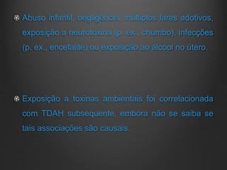 Abuso infantil, negligência, múltiplos lares adotivos,
exposição a neurotoxina (p. ex., chumbo), infecções
(p. ex., encefalite) ou exposição ao álcool no útero.
Exposição a toxinas ambientais foi correlacionada
com TDAH subsequente, embora não se saiba se
tais associações são causais.
 