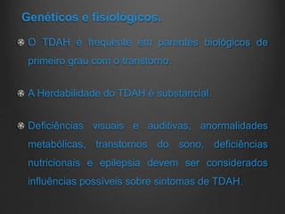 Genéticos e fisiológicos.
O TDAH é frequente em parentes biológicos de
primeiro grau com o transtorno.
A Herdabilidade do TDAH é substancial.
Deficiências visuais e auditivas, anormalidades
metabólicas, transtornos do sono, deficiências
nutricionais e epilepsia devem ser considerados
influências possíveis sobre sintomas de TDAH.
 