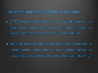 Questões Diagnósticas Relativas ao Gênero
O TDAH é mais frequente no sexo masculino do que no
feminino na população em geral, com uma proporção de
cerca de 2:1 nas crianças e de 1,6:1 nos adultos.
Há maior probabilidade de pessoas do sexo feminino se
apresentarem primariamente com características de
desatenção na comparação com as do sexo masculino.
 
