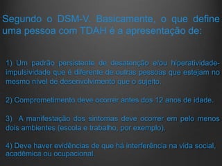 Segundo o DSM-V. Basicamente, o que define
uma pessoa com TDAH é a apresentação de:
1) Um padrão persistente de desatenção e/ou hiperatividade-
impulsividade que é diferente de outras pessoas que estejam no
mesmo nível de desenvolvimento que o sujeito.
2) Comprometimento deve ocorrer antes dos 12 anos de idade.
3) A manifestação dos sintomas deve ocorrer em pelo menos
dois ambientes (escola e trabalho, por exemplo).
4) Deve haver evidências de que há interferência na vida social,
acadêmica ou ocupacional.
 