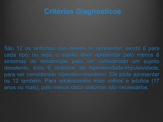 São 12 os sintomas que devem se apresentar, sendo 6 para
cada tipo, ou seja, o sujeito deve apresentar pelo menos 6
sintomas de desatenção para ser considerado um sujeito
desatento, e/ou 6 sintomas de hiperatividade-impulsividade,
para ser considerado hiperativo-impulsivo. Ele pode apresentar
os 12 também. Para adolescentes mais velhos e adultos (17
anos ou mais), pelo menos cinco sintomas são necessários.
Critérios Diagnósticos
 