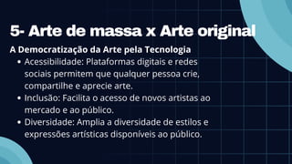 5- Arte de massa x Arte original
A Democratização da Arte pela Tecnologia
Acessibilidade: Plataformas digitais e redes
sociais permitem que qualquer pessoa crie,
compartilhe e aprecie arte.
Inclusão: Facilita o acesso de novos artistas ao
mercado e ao público.
Diversidade: Amplia a diversidade de estilos e
expressões artísticas disponíveis ao público.
 