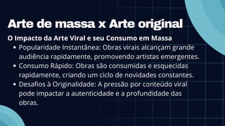 Arte de massa x Arte original
O Impacto da Arte Viral e seu Consumo em Massa
Popularidade Instantânea: Obras virais alcançam grande
audiência rapidamente, promovendo artistas emergentes.
Consumo Rápido: Obras são consumidas e esquecidas
rapidamente, criando um ciclo de novidades constantes.
Desafios à Originalidade: A pressão por conteúdo viral
pode impactar a autenticidade e a profundidade das
obras.
 