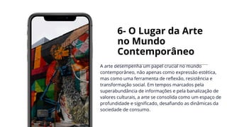 6- O Lugar da Arte
no Mundo
Contemporâneo
A arte desempenha um papel crucial no mundo
contemporâneo, não apenas como expressão estética,
mas como uma ferramenta de reflexão, resistência e
transformação social. Em tempos marcados pela
superabundância de informações e pela banalização de
valores culturais, a arte se consolida como um espaço de
profundidade e significado, desafiando as dinâmicas da
sociedade de consumo.
 