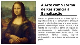 A Arte como Forma
de Resistência à
Banalização
Na era da globalização e da cultura digital, a
superficialidade e o consumismo ameaçam
reduzir o valor intrínseco da arte a um simples
produto mercadológico. Nesse contexto, a arte
resiste ao se posicionar como um espaço de
questionamento e autenticidade. Muitos
artistas contemporâneos criam obras que
confrontam normas sociais, expõem
desigualdades ou criticam as estruturas de
poder.
 
