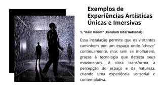 Exemplos de
Experiências Artísticas
Únicas e Imersivas
1. "Rain Room" (Random International)
Essa instalação permite que os visitantes
caminhem por um espaço onde "chove"
continuamente, mas sem se molharem,
graças à tecnologia que detecta seus
movimentos. A obra transforma a
percepção do espaço e da natureza,
criando uma experiência sensorial e
contemplativa.
 