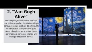2. "Van Gogh
Alive"
Uma exposição multimídia imersiva
que utiliza projeções de alta tecnologia
para apresentar as obras do artista. Os
visitantes são transportados para
dentro das pinturas, acompanhadas
por música e narração, criando um
diálogo direto com a obra.
 