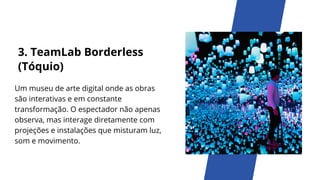3. TeamLab Borderless
(Tóquio)
Um museu de arte digital onde as obras
são interativas e em constante
transformação. O espectador não apenas
observa, mas interage diretamente com
projeções e instalações que misturam luz,
som e movimento.
 
