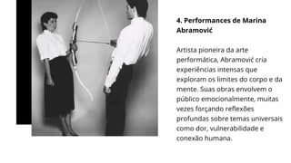 4. Performances de Marina
Abramović
Artista pioneira da arte
performática, Abramović cria
experiências intensas que
exploram os limites do corpo e da
mente. Suas obras envolvem o
público emocionalmente, muitas
vezes forçando reflexões
profundas sobre temas universais
como dor, vulnerabilidade e
conexão humana.
 