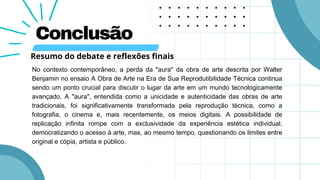 Conclusão
No contexto contemporâneo, a perda da "aura" da obra de arte descrita por Walter
Benjamin no ensaio A Obra de Arte na Era de Sua Reprodutibilidade Técnica continua
sendo um ponto crucial para discutir o lugar da arte em um mundo tecnologicamente
avançado. A "aura", entendida como a unicidade e autenticidade das obras de arte
tradicionais, foi significativamente transformada pela reprodução técnica, como a
fotografia, o cinema e, mais recentemente, os meios digitais. A possibilidade de
replicação infinita rompe com a exclusividade da experiência estética individual,
democratizando o acesso à arte, mas, ao mesmo tempo, questionando os limites entre
original e cópia, artista e público.
Resumo do debate e reflexões finais
 