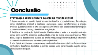 Conclusão
O futuro da arte no mundo digital apresenta desafios e possibilidades. Tecnologias
como inteligência artificial e realidade aumentada estão transformando a criação
artística, questionando se a arte será apenas um reflexo das capacidades tecnológicas
ou continuará como espaço de crítica e imaginação.
A facilidade de replicação digital levanta dúvidas sobre o valor e a singularidade das
obras, com os NFTs propondo exclusividade, mas de forma ainda controversa. Além
disso, surge o debate sobre o papel do artista: máquinas poderiam substituir o humano
ou a sensibilidade humana será sempre indispensável?
A arte digital aponta para uma nova era, onde os limites entre criador e ferramenta se
confundem, desafiando tradições e abrindo espaço tanto para inovação quanto para a
valorização do singular.
Provocação sobre o futuro da arte no mundo digital
 