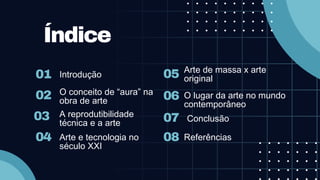 02
03
01
Índice
Introdução
O conceito de “aura” na
obra de arte
A reprodutibilidade
técnica e a arte
04 Arte e tecnologia no
século XXI
06
07
05 Arte de massa x arte
original
O lugar da arte no mundo
contemporâneo
Conclusão
08 Referências
 