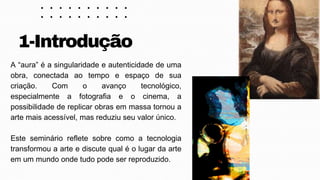 A “aura” é a singularidade e autenticidade de uma
obra, conectada ao tempo e espaço de sua
criação. Com o avanço tecnológico,
especialmente a fotografia e o cinema, a
possibilidade de replicar obras em massa tornou a
arte mais acessível, mas reduziu seu valor único.
Este seminário reflete sobre como a tecnologia
transformou a arte e discute qual é o lugar da arte
em um mundo onde tudo pode ser reproduzido.
1-Introdução
 