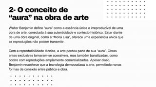 Walter Benjamin define “aura” como a essência única e irreproduzível de uma
obra de arte, conectada à sua autenticidade e contexto histórico. Estar diante
de uma obra original, como a “Mona Lisa”, oferece uma experiência única que
as reproduções não podem transmitir.
Com a reprodutibilidade técnica, a arte perdeu parte de sua “aura”. Obras
antes exclusivas tornaram-se acessíveis, mas também banalizadas, como
ocorre com reproduções amplamente comercializadas. Apesar disso,
Benjamin reconhece que a tecnologia democratizou a arte, permitindo novas
formas de conexão entre público e obra.
2- O conceito de
“aura” na obra de arte
 