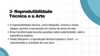 A reprodutibilidade técnica, como fotografia, cinema e meios
digitais, permite a reprodução em massa de obras de arte.
Essa transformação levanta questões sobre autenticidade, valor e
experiência estética.
Walter Benjamin: a reprodução técnica impacta a "aura" – a
autenticidade e unicidade de uma obra
3- Reprodutibilidade
Técnica e a Arte
 