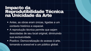 Impacto da
Reprodutibilidade Técnica
na Unicidade da Arte
Antes, as obras eram únicas, ligadas a um
contexto histórico e espacial.
A reprodução técnica permite que sejam
descoladas de seu local original, diminuindo
sua exclusividade.
Positivo: Democratização do acesso à arte,
tornando-a acessível a um público global.
 