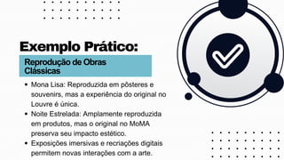 Mona Lisa: Reproduzida em pôsteres e
souvenirs, mas a experiência do original no
Louvre é única.
Noite Estrelada: Amplamente reproduzida
em produtos, mas o original no MoMA
preserva seu impacto estético.
Exposições imersivas e recriações digitais
permitem novas interações com a arte.
Exemplo Prático:
Reprodução de Obras
Clássicas
 