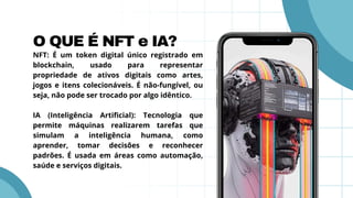 O QUE É NFT e IA?
NFT: É um token digital único registrado em
blockchain, usado para representar
propriedade de ativos digitais como artes,
jogos e itens colecionáveis. É não-fungível, ou
seja, não pode ser trocado por algo idêntico.
IA (Inteligência Artificial): Tecnologia que
permite máquinas realizarem tarefas que
simulam a inteligência humana, como
aprender, tomar decisões e reconhecer
padrões. É usada em áreas como automação,
saúde e serviços digitais.
 
