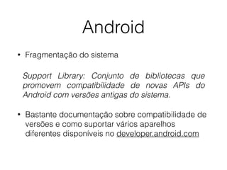 Android 
• Fragmentação do sistema 
Support Library: Conjunto de bibliotecas que 
promovem compatibilidade de novas APIs do 
Android com versões antigas do sistema. 
• Bastante documentação sobre compatibilidade de 
versões e como suportar vários aparelhos 
diferentes disponíveis no developer.android.com 
 
