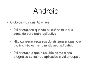 Android 
• Ciclo de vida das Activities 
• Evitar crashes quando o usuário mudar o 
contexto para outro aplicativo 
• Não consumir recursos do sistema enquanto o 
usuário não estiver usando seu aplicativo 
• Evitar crash e que o usuário perca o seu 
progresso ao sair do aplicativo e voltar depois 
 