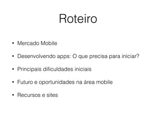 Roteiro 
• Mercado Mobile 
• Desenvolvendo apps: O que precisa para iniciar? 
• Principais dificuldades iniciais 
• Futuro e oportunidades na área mobile 
• Recursos e sites 
 