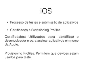 iOS 
• Processo de testes e submissão de aplicativos 
• Certificados e Provisioning Profiles 
Cer tificados: Utilizados para identificar o 
desenvolvedor e para assinar aplicativos em nome 
da Apple. 
Provisioning Profiles: Permitem que devices sejam 
usados para teste. 
 