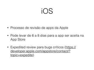 iOS 
• Processo de revisão de apps da Apple 
• Pode levar de 6 a 8 dias para a app ser aceita na 
App Store 
• Expedited review para bugs críticos (https:// 
developer.apple.com/appstore/contact/? 
topic=expedite) 
 