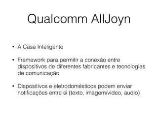 Qualcomm AllJoyn 
• A Casa Inteligente 
• Framework para permitir a conexão entre 
dispositivos de diferentes fabricantes e tecnologias 
de comunicação 
• Dispositivos e eletrodomésticos podem enviar 
notificações entre si (texto, imagem/vídeo, audio) 
 
