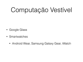 Computação Vestível 
• Google Glass 
• Smartwatches 
• Android Wear, Samsung Galaxy Gear, iWatch 
 