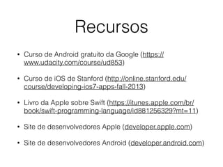 Recursos 
• Curso de Android gratuito da Google (https:// 
www.udacity.com/course/ud853) 
• Curso de iOS de Stanford (http://online.stanford.edu/ 
course/developing-ios7-apps-fall-2013) 
• Livro da Apple sobre Swift (https://itunes.apple.com/br/ 
book/swift-programming-language/id881256329?mt=11) 
• Site de desenvolvedores Apple (developer.apple.com) 
• Site de desenvolvedores Android (developer.android.com) 
 
