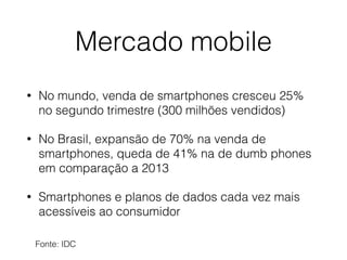 Mercado mobile 
• No mundo, venda de smartphones cresceu 25% 
no segundo trimestre (300 milhões vendidos) 
• No Brasil, expansão de 70% na venda de 
smartphones, queda de 41% na de dumb phones 
em comparação a 2013 
• Smartphones e planos de dados cada vez mais 
acessíveis ao consumidor 
Fonte: IDC 
 