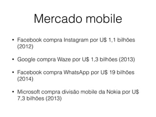 Mercado mobile 
• Facebook compra Instagram por U$ 1,1 bilhões 
(2012) 
• Google compra Waze por U$ 1,3 bilhões (2013) 
• Facebook compra WhatsApp por U$ 19 bilhões 
(2014) 
• Microsoft compra divisão mobile da Nokia por U$ 
7,3 bilhões (2013) 
 