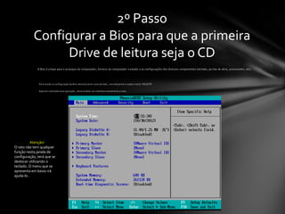 2º Passo
           Configurar a Bios para que a primeira
                 Drive de leitura seja o CD
              A Bios é a base para o arranque do computador, fornece ao computador o estado e as configurações dos diversos componentes (teclado, po rtas de série, processador, etc).




               Para aceder á configuração da Bios deverá premir uma teclado , normalmente é usada a tecla “DELETE”

               Após ter realizado essa operação , deverá obter um interface semelhante a este :




           Atenção!
O rato não tem qualquer
função nesta janela de
configuração, terá que se
deslocar utilizando o
teclado. O menu que se
apresenta em baixo irá
ajuda-lo .
 