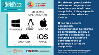 Um sistema operacional é o
software ou programa mais
importante executado num
computador, é ele que permite
usarmos e dar ordens ao
mesmo.
O que faz o sistema
operacional?
Administra todos os recursos
do computador, ou seja, o
software e o hardware. É a
estrutura que sustenta e
administra todos os
programas e partes do
computador.
SISTEMAS
OPERACIONAIS
WINDOWS MAC OS
LINUX
ANDROID APPLE
Todas as marcas citadas são de seus respectivos donos.
Fonte: https://edu.gcfglobal.org/pt/informatica-
basica/o-que-e-um-sistema-operacional/1/
 