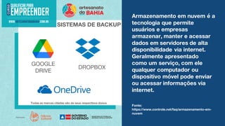 Armazenamento em nuvem é a
tecnologia que permite
usuários e empresas
armazenar, manter e acessar
dados em servidores de alta
disponibilidade via internet.
Geralmente apresentado
como um serviço, com ele
qualquer computador ou
dispositivo móvel pode enviar
ou acessar informações via
internet.
SISTEMAS DE BACKUP
Todas as marcas citadas são de seus respectivos donos.
Fonte:
https://www.controle.net/faq/armazenamento-em-
nuvem
GOOGLE
DRIVE
DROPBOX
 