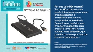 Por que usar HD externo?
Ter um HD externo é uma
opção interessante para quem
precisa expandir o
armazenamento em seu
computador ou notebook.
Dessa forma, usuários que
precisam transportar seus
arquivos também têm uma
solução mais acessível, que
permite o acesso por meio de
qualquer computador..
SISTEMAS DE BACKUP
Todas as marcas citadas são de seus respectivos donos. Fonte:
https://www.techtudo.com.br/noticias/2019/08/hd-
externo-ainda-vale-a-pena-veja-pros-e-contras-
antes-de-comprar.ghtml
 