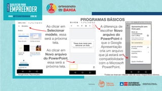 Todas as marcas citadas são de seus respectivos donos.
PROGRAMAS BÁSICOS
Google (Foto: Reprodução)
A diferença de
escolher Novo
arquivo do
PowerPoint é
que o Google
Apresentação
cria um arquivo
que já estará em
compatibilidade
com o Microsoft
PowerPoint.
Ao clicar em
Selecionar
modelo, essa
será a próxima
tela.
Ao clicar em
Novo arquivo
do PowerPoint,
essa será a
próxima tela.
 