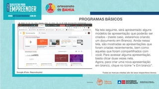 Todas as marcas citadas são de seus respectivos donos.
PROGRAMAS BÁSICOS
Na tela seguinte, será apresentado alguns
modelos de apresentação que poderão ser
criados - (neste caso, estaremos criando
um documento em Branco). Ainda nessa
tela, são mostradas as apresentações que
foram criadas recentemente, bem como
aquelas que foram compartilhados com
você. Para acessar alguma apresentação,
basta clicar duas vezes nela.
Agora, para criar uma nova apresentação
em branco, clique no ícone “+ Em branco”.
Google (Foto: Reprodução)
 