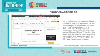 Todas as marcas citadas são de seus respectivos donos.
PROGRAMAS BÁSICOS
Google (Foto: Reprodução)
Na nova tela, nomeie a apresentação e
comece a inserir os elementos de sua
apresentação. É importante observar
que o uso da “Apresentação” é
extremamente semelhante a forma de
uso do Microsoft PowerPoint (funções,
telas, etc); e o arquivo ficará disponível
no Google Drive. O mesmo pode ser
dito para os outros programas.
 