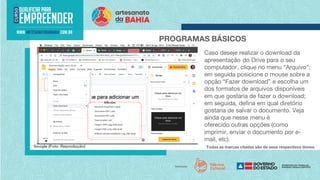 Todas as marcas citadas são de seus respectivos donos.
PROGRAMAS BÁSICOS
Google (Foto: Reprodução)
Caso deseje realizar o download da
apresentação do Drive para o seu
computador, clique no menu “Arquivo”;
em seguida posicione o mouse sobre a
opção “Fazer download” e escolha um
dos formatos de arquivos disponíveis
em que gostaria de fazer o download;
em seguida, defina em qual diretório
gostaria de salvar o documento. Veja
ainda que nesse menu é
oferecido outras opções (como
imprimir, enviar o documento por e-
mail, etc).
 