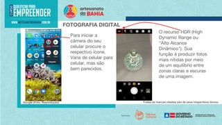 FOTOGRAFIA DIGITAL
Para iniciar a
câmera do seu
celular procure o
respectivo ícone.
Varia de celular para
celular, mas são
bem parecidos.
Todas as marcas citadas são de seus respectivos donos.
Google (Foto: Reprodução)
O recurso HDR (High
Dynamic Range ou
"Alto Alcance
Dinâmico"). Sua
função é produzir fotos
mais nítidas por meio
de um equilíbrio entre
zonas claras e escuras
de uma imagem.
 