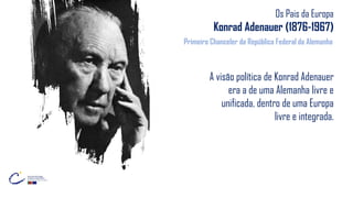 Os Pais da Europa
Konrad Adenauer (1876-1967)
A visão política de Konrad Adenauer
era a de uma Alemanha livre e
unificada, dentro de uma Europa
livre e integrada.
Primeiro Chanceler da República Federal da Alemanha
 